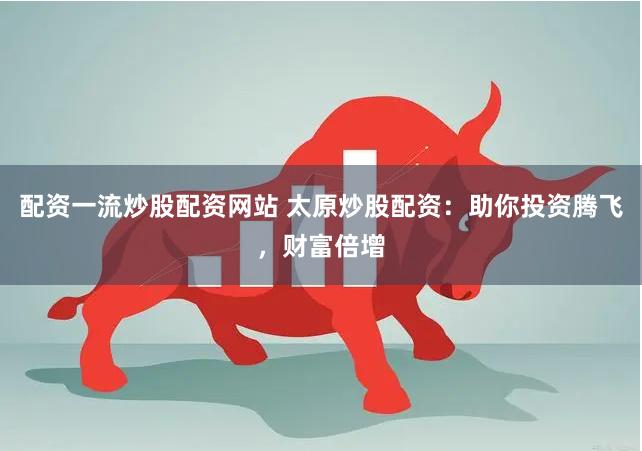 配资一流炒股配资网站 太原炒股配资：助你投资腾飞，财富倍增