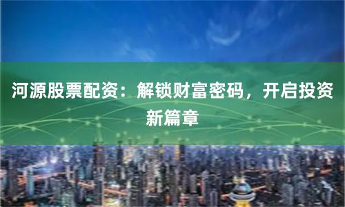 河源股票配资：解锁财富密码，开启投资新篇章