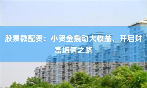 股票微配资：小资金撬动大收益，开启财富增值之路
