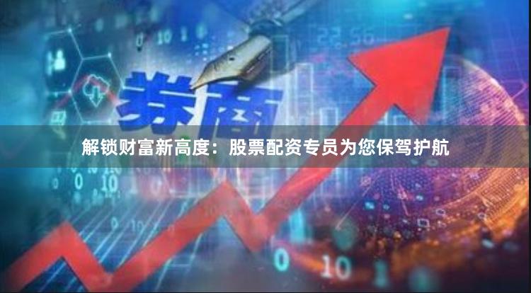 解锁财富新高度：股票配资专员为您保驾护航