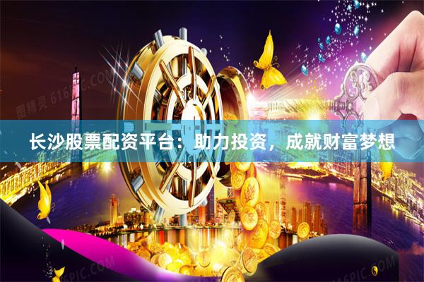 长沙股票配资平台：助力投资，成就财富梦想