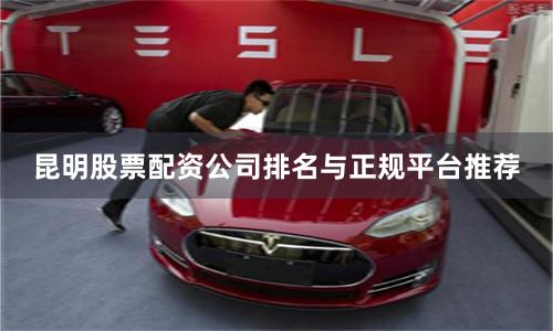 昆明股票配资公司排名与正规平台推荐