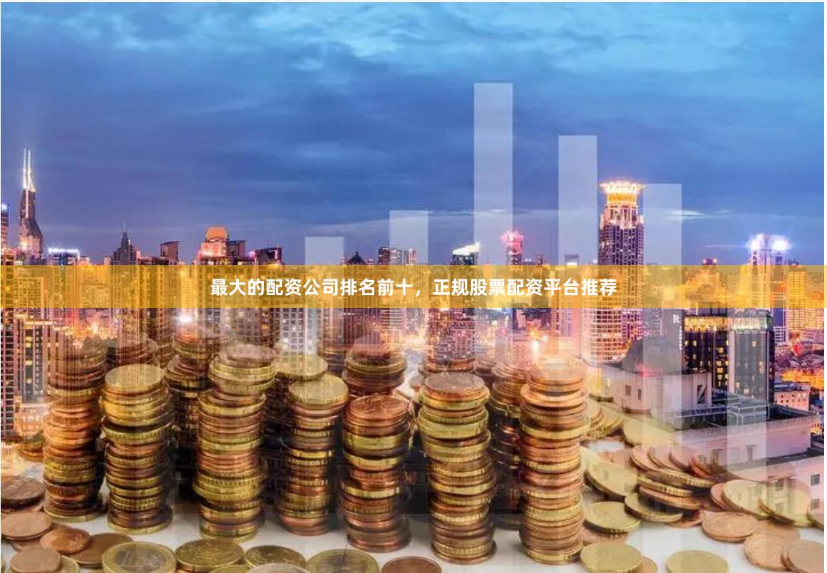 最大的配资公司排名前十，正规股票配资平台推荐